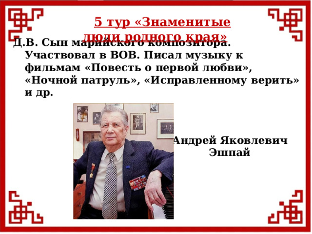 5 тур  «Знаменитые люди родного края» Д.В. Сын марийского композитора. Участвовал в ВОВ. Писал музыку к фильмам «Повесть о первой любви», «Ночной патруль», «Исправленному верить» и др. Андрей Яковлевич Эшпай  