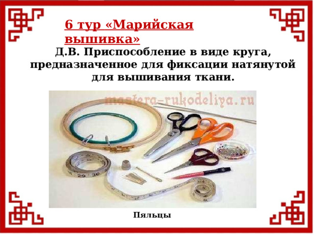 6 тур  «Марийская вышивка»  Д.В. Приспособление в виде круга, предназначенное для фиксации натянутой для вышивания ткани. Пяльцы  