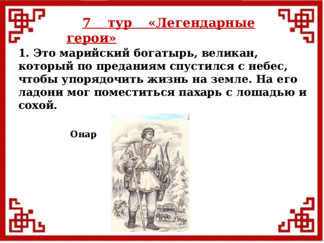 7 тур  «Легендарные герои» 1. Это марийский богатырь, великан, который по преданиям спустился с небес, чтобы упорядочить жизнь на земле. На его ладони мог поместиться пахарь с лошадью и сохой. Онар  