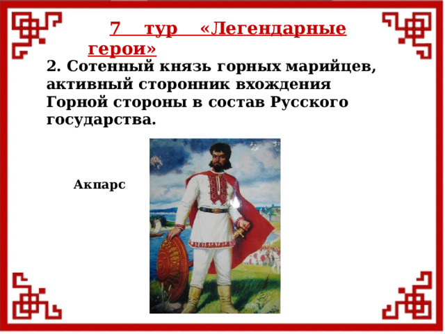 7 тур  «Легендарные герои» 2. Сотенный князь горных марийцев, активный сторонник вхождения Горной стороны в состав Русского государства. Акпарс  