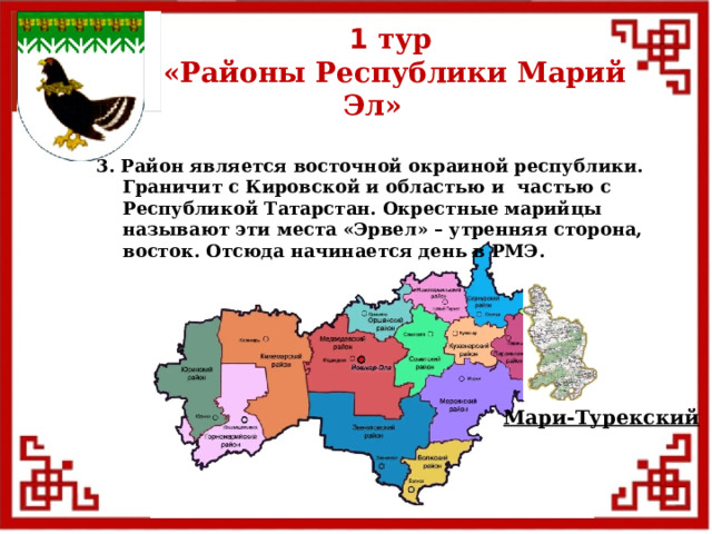 1 тур  «Районы Республики Марий Эл» 3. Район является восточной окраиной республики. Граничит с Кировской и областью и частью с Республикой Татарстан. Окрестные марийцы называют эти места «Эрвел» – утренняя сторона, восток. Отсюда начинается день в РМЭ. Мари-Турекский  