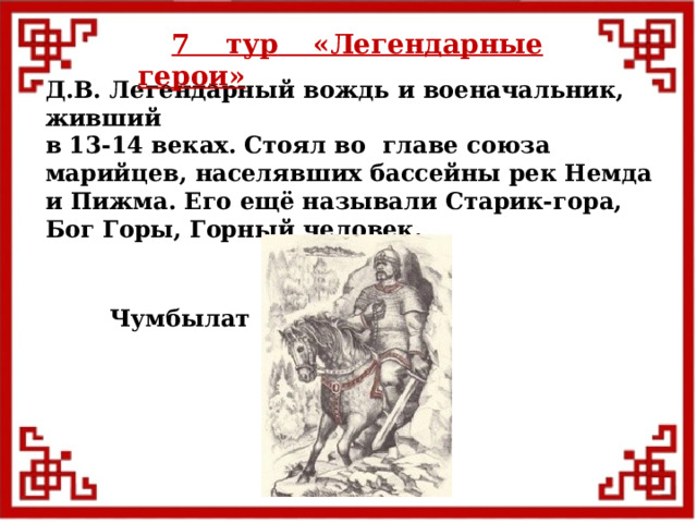 7 тур  «Легендарные герои» Д.В. Легендарный вождь и военачальник, живший в 13-14 веках. Стоял во главе союза марийцев, населявших бассейны рек Немда и Пижма. Его ещё называли Старик-гора, Бог Горы, Горный человек. Чумбылат  