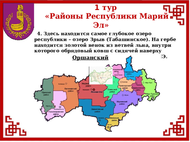 1 тур  «Районы Республики Марий Эл»  4. Здесь находится самое глубокое озеро республики – озеро Зрыв (Табашинское). На гербе находится золотой венок из ветвей льна, внутри которого обрядовый ковш с сидячей наверху птицей. Расположен на северной окраине РМЭ. Оршанский  