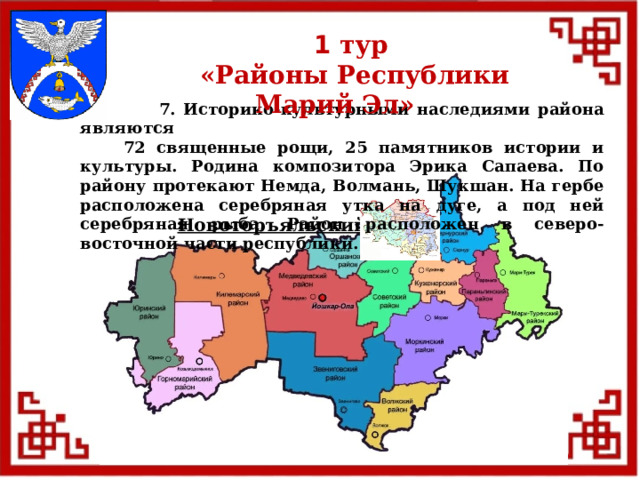 1 тур  «Районы Республики Марий Эл»  7. Историко-культурными наследиями района являются  72 священные рощи, 25 памятников истории и культуры. Родина композитора Эрика Сапаева. По району протекают Немда, Волмань, Шукшан. На гербе расположена серебряная утка на дуге, а под ней серебряная рыба. Район расположен в северо-восточной части республики. Новоторъяльский  