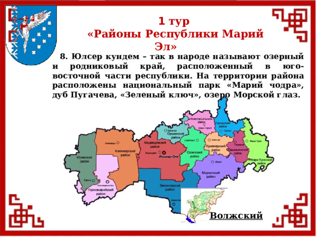 1 тур  «Районы Республики Марий Эл»  8. Юлсер кундем – так в народе называют озерный и родниковый край, расположенный в юго-восточной части республики. На территории района расположены национальный парк «Марий чодра», дуб Пугачева, «Зеленый ключ», озеро Морской глаз. Волжский  