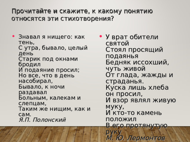 Прочитайте и скажите, к какому понятию относятся эти стихотворения? Знавал я нищего: как тень,  С утра, бывало, целый день  Старик под окнами бродил  И подаяние просил;  Но все, что в день насобирал,  Бывало, к ночи раздавал  Больным, калекам и слепцам,  Таким же нищим, как и сам.  Я.П. Полонский  У врат обители святой  Стоял просящий подаянья  Бедняк иссохший, чуть живой  От глада, жажды и страданья.  Куска лишь хлеба он просил,  И взор являл живую муку,  И кто-то камень положил  В его протянутую руку  М. Ю. Лермонтов 