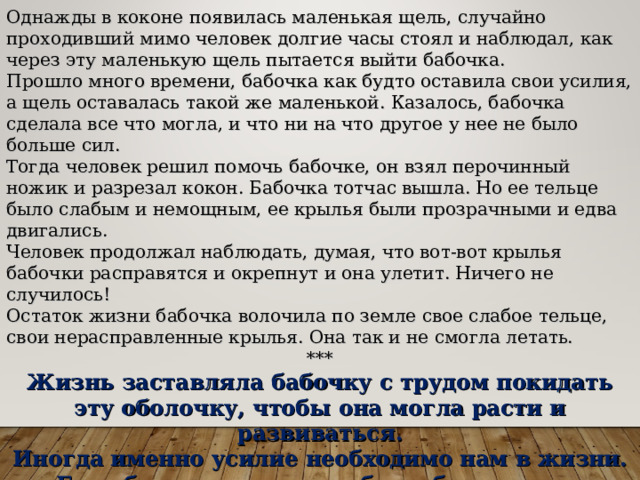 Однажды в коконе появилась маленькая щель, случайно проходивший мимо человек долгие часы стоял и наблюдал, как через эту маленькую щель пытается выйти бабочка. Прошло много времени, бабочка как будто оставила свои усилия, а щель оставалась такой же маленькой. Казалось, бабочка сделала все что могла, и что ни на что другое у нее не было больше сил. Тогда человек решил помочь бабочке, он взял перочинный ножик и разрезал кокон. Бабочка тотчас вышла. Но ее тельце было слабым и немощным, ее крылья были прозрачными и едва двигались. Человек продолжал наблюдать, думая, что вот-вот крылья бабочки расправятся и окрепнут и она улетит. Ничего не случилось! Остаток жизни бабочка волочила по земле свое слабое тельце, свои нерасправленные крылья. Она так и не смогла летать. *** Жизнь заставляла бабочку с трудом покидать эту оболочку, чтобы она могла расти и развиваться. Иногда именно усилие необходимо нам в жизни. Если бы нам позволено было бы жить, не встречаясь с трудностями, мы были бы обделены. Мы не смогли бы быть такими сильными, как сейчас. Мы никогда не смогли бы летать.  