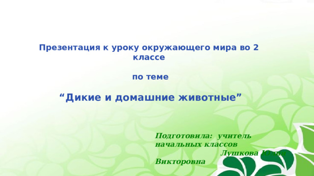 Презентация к уроку окружающего мира во 2 классе   по теме  “ Дикие и домашние животные” Подготовила: учитель начальных классов  Лушкова Юлия Викторовна 