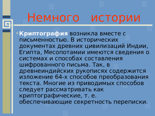 Немного истории Криптография возникла вместе с письменностью. В исторических документах древних цивилизаций Индии, Египта, Месопотамии имеются сведения о системах и способах составления шифрованного письма. Так, в древнеиндийских рукописях содержится изложение 64-х способов преобразования текста. Многие из приводимых способов следует рассматривать как криптографические, т. е. обеспечивающие секретность переписки.  