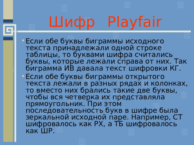 Шифр  Playfair Если обе буквы биграммы исходного текста принадлежали одной строке таблицы, то буквами шифра считались буквы, которые лежали справа от них. Так биграмма ИВ давала текст шифровки КГ. Если обе буквы биграммы открытого текста лежали в разных рядах и колонках, то вместо них брались такие две буквы, чтобы вся четверка их представляла прямоугольник. При этом последовательность букв в шифре была зеркальной исходной паре. Например, СТ шифровалось как РХ, а ТБ шифровалось как ШР.  