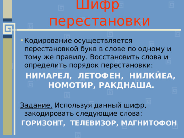 Шифр перестановки Кодирование осуществляется перестановкой букв в слове по одному и тому же правилу. Восстановить слова и определить порядок перестановки:  НИМАРЕЛ, ЛЕТОФЕН, НИЛКЙЕА, НОМОТИР, РАКДНАША.  Задание. Используя данный шифр, закодировать следующие слова: ГОРИЗОНТ, ТЕЛЕВИЗОР, МАГНИТОФОН 