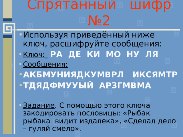 Спрятанный шифр №2 Используя приведённый ниже ключ, расшифруйте сообщения: Ключ:   РА ДЕ КИ МО НУ ЛЯ Сообщения: АКБМУНИЯДКУМВРЛ ИКСЯМТР ТДЯДФМУУЫЙ АРЗГМВМА  Задание . С помощью этого ключа закодировать пословицы: «Рыбак рыбака видит издалека», «Сделал дело – гуляй смело». 