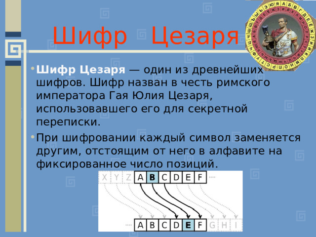 Шифр Цезаря Шифр Цезаря  — один из древнейших шифров. Шифр назван в честь римского императора Гая Юлия Цезаря, использовавшего его для секретной переписки. При шифровании каждый символ заменяется другим, отстоящим от него в алфавите на фиксированное число позиций.   