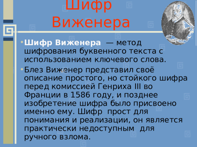 Шифр Виженера Шифр Виженера  — метод шифрования буквенного текста с использованием ключевого слова. Блез Виженер представил своё описание простого, но стойкого шифра перед комиссией Генриха III во Франции в 1586 году, и позднее изобретение шифра было присвоено именно ему. Шифр прост для понимания и реализации, он является практически недоступным для ручного взлома. 