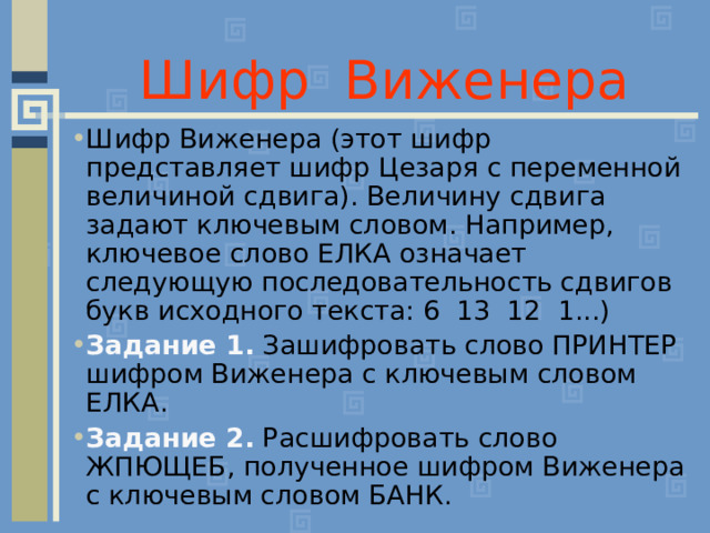 Шифр Виженера Шифр Виженера (этот шифр представляет шифр Цезаря с переменной величиной сдвига). Величину сдвига задают ключевым словом. Например, ключевое слово ЕЛКА означает следующую последовательность сдвигов букв исходного текста: 6 13 12 1...) Задание 1. Зашифровать слово ПРИНТЕР шифром Виженера с ключевым словом ЕЛКА. Задание 2. Расшифровать слово ЖПЮЩЕБ, полученное шифром Виженера с ключевым словом БАНК. 