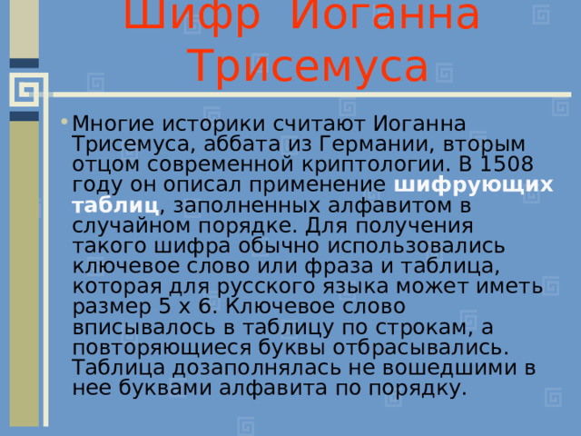 Шифр Иоганна Трисемуса Многие историки считают Иоганна Трисемуса, аббата из Германии, вторым отцом современной криптологии. В 1508 году он описал применение шифрующих таблиц , заполненных алфавитом в случайном порядке. Для получения такого шифра обычно использовались ключевое слово или фраза и таблица, которая для русского языка может иметь размер 5 х 6. Ключевое слово вписывалось в таблицу по строкам, а повторяющиеся буквы отбрасывались. Таблица дозаполнялась не вошедшими в нее буквами алфавита по порядку. 