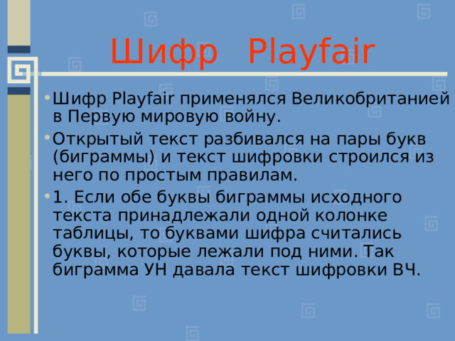 Шифр  Playfair  Шифр Playfair применялся Великобританией в Первую мировую войну. Открытый текст разбивался на пары букв (биграммы) и текст шифровки строился из него по простым правилам. 1. Если обе буквы биграммы исходного текста принадлежали одной колонке таблицы, то буквами шифра считались буквы, которые лежали под ними. Так биграмма УН давала текст шифровки ВЧ.  