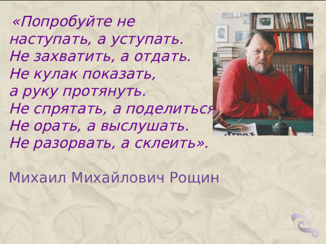  «Попробуйте не наступать, а уступать. Не захватить, а отдать. Не кулак показать, а руку протянуть. Не спрятать, а поделиться. Не орать, а выслушать. Не разорвать, а склеить». Михаил Михайлович Рощин   