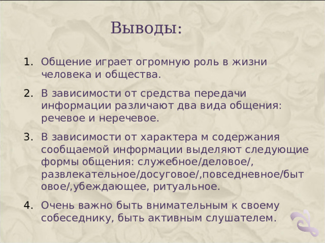 Выводы: Общение играет огромную роль в жизни человека и общества. В зависимости от средства передачи информации различают два вида общения: речевое и неречевое. В зависимости от характера м содержания сообщаемой информации выделяют следующие формы общения: служебное/деловое/, развлекательное/досуговое/,повседневное/бытовое/,убеждающее, ритуальное. Очень важно быть внимательным к своему собеседнику, быть активным слушателем. 