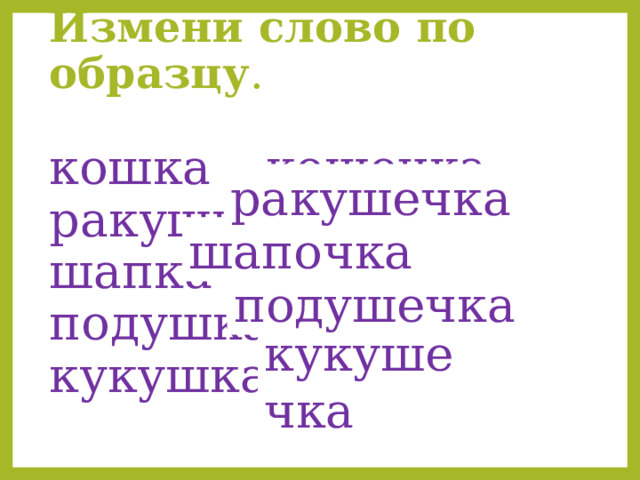 Измени слово по образцу .    кошка – кошечка  ракушка - …  шапка -…  подушка - …  кукушка - … .    ракушечка шапочка подушечка кукушечка 