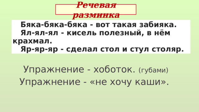 Речевая разминка  Бяка-бяка-бяка - вот такая забияка.  Ял-ял-ял - кисель полезный, в нём крахмал.  Яр-яр-яр - сделал стол и стул столяр. Упражнение - хоботок. (губами) Упражнение - «не хочу каши». 
