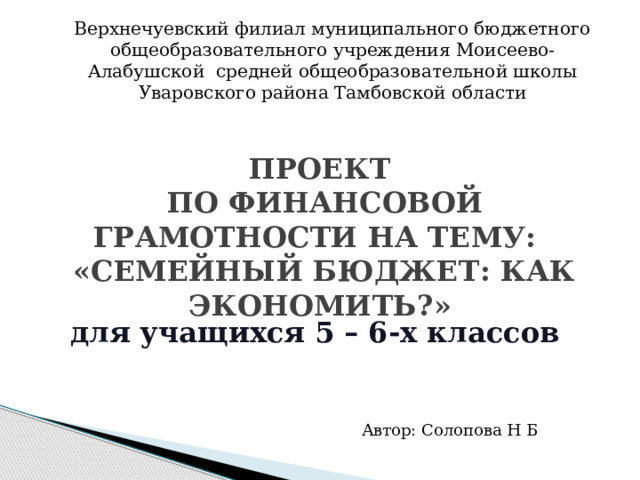 Верхнечуевский филиал муниципального бюджетного общеобразовательного учреждения Моисеево-Алабушской средней общеобразовательной школы Уваровского района Тамбовской области   проект  по финансовой грамотности на тему:  «Семейный бюджет: как экономить?» для учащихся 5 – 6-х классов   Автор: Солопова Н Б 
