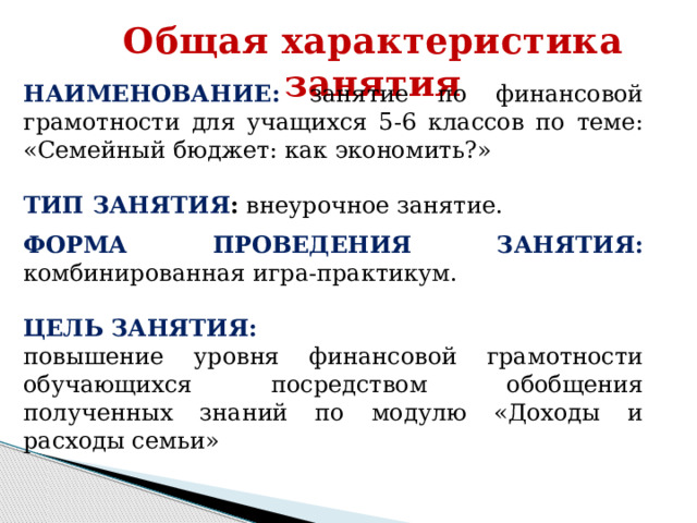 Общая характеристика занятия НАИМЕНОВАНИЕ: занятие по финансовой грамотности для учащихся 5-6 классов по теме: «Семейный бюджет: как экономить?» ТИП ЗАНЯТИЯ : внеурочное занятие.  ФОРМА ПРОВЕДЕНИЯ ЗАНЯТИЯ: комбинированная игра-практикум.  ЦЕЛЬ ЗАНЯТИЯ:  повышение уровня финансовой грамотности обучающихся посредством обобщения полученных знаний по модулю «Доходы и расходы семьи» 