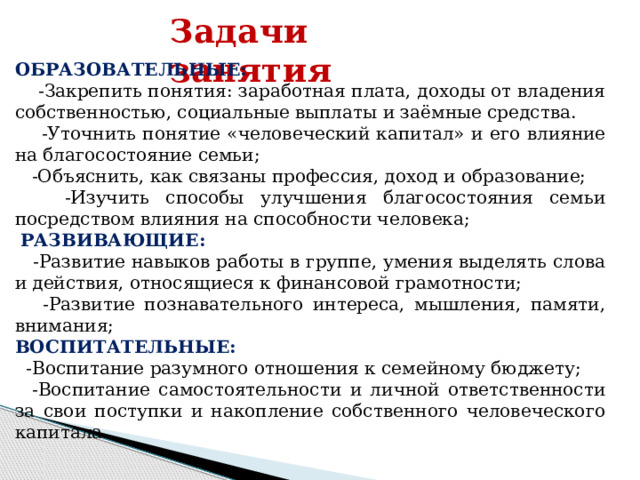 Задачи занятия   ОБРАЗОВАТЕЛЬНЫЕ:  -Закрепить понятия: заработная плата, доходы от владения собственностью, социальные выплаты и заёмные средства.  -Уточнить понятие «человеческий капитал» и его влияние на благосостояние семьи;  -Объяснить, как связаны профессия, доход и образование;  -Изучить способы улучшения благосостояния семьи посредством влияния на способности человека;  РАЗВИВАЮЩИЕ:  -Развитие навыков работы в группе, умения выделять слова и действия, относящиеся к финансовой грамотности;  -Развитие познавательного интереса, мышления, памяти, внимания; ВОСПИТАТЕЛЬНЫЕ:  -Воспитание разумного отношения к семейному бюджету;  -Воспитание самостоятельности и личной ответственности за свои поступки и накопление собственного человеческого капитала. 