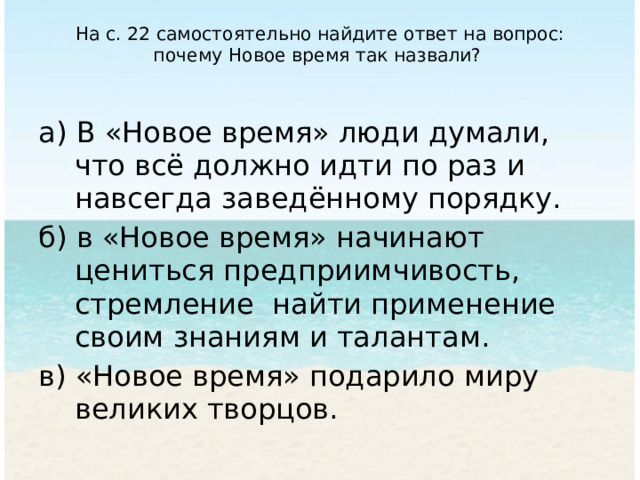 На с. 22 са­мостоятельно найдите ответ на вопрос: почему Новое время так назвали?   а) В «Новое время» люди думали, что всё должно идти по раз и навсегда заведённому порядку. б) в «Новое время» начинают цениться предприимчивость, стремление найти применение своим знаниям и талантам. в) «Новое время» подарило миру великих творцов. 