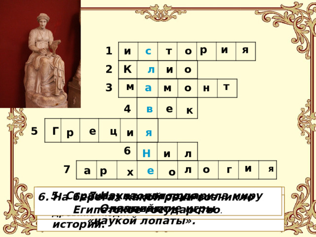 р и я 1 о и с т 2 К и о л м т н а м о 3  в е 4 к Г ц 5 е я и р 6 Н и л и 7 г о л я а р е о х 5. Страна, которая подарила миру Олимпийские игры   7.Наука, которую называют «наукой лопаты».    1. Наука о прошлом. 6. На берегах какой реки возникло  Египетское государство . 4. Отрезок времени в 100 лет . 3. Большое животное, на которое охотились древние люди. 2. Имя богини - покровительницы истории . 