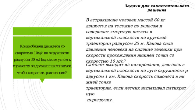 Задачи для самостоятельного решения В аттракционе человек массой 60 кг движется на тележке по рельсам и совершает «мертвую петлю» в вертикальной плоскости по круговой траектории радиусом 25 м. Какова сила давления человека на сидение тележки при скорости прохождения нижней точки со скоростью 10 м/с?  Конькобежец движется со скоростью 10м/с по окружности радиусом 30 м.Под каким углом к горизонту он должен наклониться, чтобы сохранить равновесие? Самолет выходит из пикирования, двигаясь в  вертикальной плоскости по дуге окружности радиусом 1 км. Какова скорость самолета в нижней точке  траектории, если летчик испытывал пятикратную   перегрузку. 