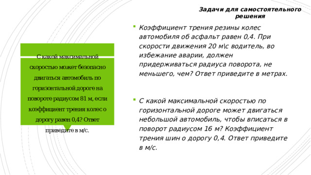 Задачи для самостоятельного решения Коэффициент трения резины колес автомобиля об асфальт равен 0,4. При скорости движения 20 м\с водитель, во избежание аварии, должен придерживаться радиуса поворота, не меньшего, чем? Ответ приведите в метрах. С какой максимальной скоростью может безопасно двигаться автомобиль по горизонтальной дороге на повороте радиусом 81 м, если коэффициент трения колес о дорогу равен 0,4? Ответ приведите в м/с. С какой максимальной скоростью по горизонтальной дороге может двигаться небольшой автомобиль, чтобы вписаться в поворот радиусом 16 м? Коэффициент трения шин о дорогу 0,4. Ответ приведите в м/с. 