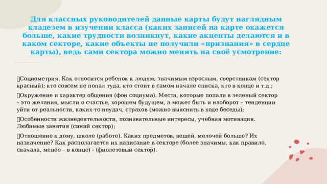 Для классных руководителей данные карты будут наглядным кладезем в изучении класса (каких записей на карте окажется больше, какие трудности возникнут, какие акценты делаются и в каком секторе, какие объекты не получили «признания» в сердце карты), ведь сами сектора можно менять на своё усмотрение: ✅ Социометрия. Как относится ребенок к людям, значимым взрослым, сверстникам (сектор красный); кто совсем не попал туда, кто стоит в самом начале списка, кто в конце и т.д.; ✅ Окружение и характер общения (фон социума). Места, которые попали в зеленый сектор – это желания, мысли о счастье, хорошем будущем, а может быть и наоборот – тенденции уйти от реальности, каких-то неудач, страхов (можно выяснить в ходе беседы); ✅ Особенности жизнедеятельности, познавательные интересы, учебная мотивация. Любимые занятия (синий сектор); ✅ Отношение к дому, школе (работе). Каких предметов, вещей, мелочей больше? Их назначение? Как располагается их написание в секторе (более значимы, как правило, сначала, менее – в конце) - (фиолетовый сектор). 