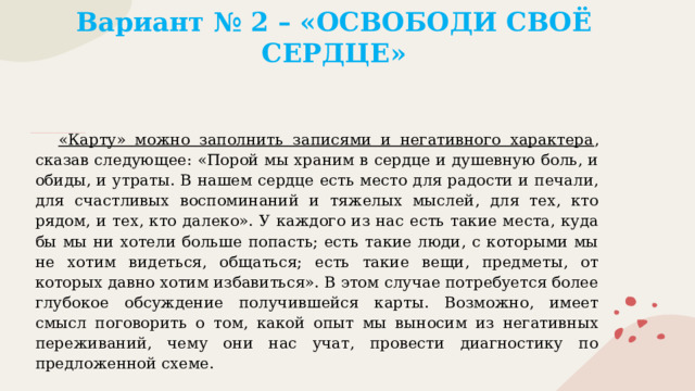 Вариант № 2 – «ОСВОБОДИ СВОЁ СЕРДЦЕ»   «Карту» можно заполнить записями и негативного характера , сказав следующее: «Порой мы храним в сердце и душевную боль, и обиды, и утраты. В нашем сердце есть место для радости и печали, для счастливых воспоминаний и тяжелых мыслей, для тех, кто рядом, и тех, кто далеко». У каждого из нас есть такие места, куда бы мы ни хотели больше попасть; есть такие люди, с которыми мы не хотим видеться, общаться; есть такие вещи, предметы, от которых давно хотим избавиться». В этом случае потребуется более глубокое обсуждение получившейся карты. Возможно, имеет смысл поговорить о том, какой опыт мы выносим из негативных переживаний, чему они нас учат, провести диагностику по предложенной схеме. 