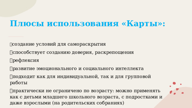Плюсы использования «Карты»:   ✅ создание условий для самораскрытия ✅ способствует созданию доверия, раскрепощения ✅ рефлексия ✅ развитие эмоционального и социального интеллекта ✅ подходит как для индивидуальной, так и для групповой работы ✅ практически не ограничено по возрасту: можно применять как с детьми младшего школьного возраста, с подростками и даже взрослыми (на родительских собраниях) 