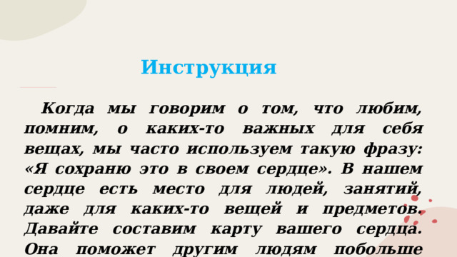 Инструкция  Когда мы говорим о том, что любим, помним, о каких-то важных для себя вещах, мы часто используем такую фразу: «Я сохраню это в своем сердце». В нашем сердце есть место для людей, занятий, даже для каких-то вещей и предметов. Давайте составим карту вашего сердца. Она поможет другим людям побольше узнать о вас. 