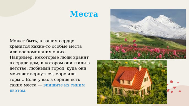 Места Может быть, в вашем сердце хранятся какие-то особые места или воспоминания о них. Например, некоторые люди хранят в сердце дом, в котором они жили в детстве, любимый город, куда они мечтают вернуться, море или горы… Если у вас в сердце есть такие места — впишите их синим цветом. 
