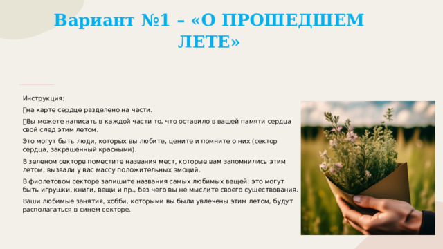 Вариант №1 – «О ПРОШЕДШЕМ ЛЕТЕ» Инструкция: 💚 на карте сердце разделено на части. 💚 Вы можете написать в каждой части то, что оставило в вашей памяти сердца свой след этим летом. Это могут быть люди, которых вы любите, цените и помните о них (сектор сердца, закрашенный красными). В зеленом секторе поместите названия мест, которые вам запомнились этим летом, вызвали у вас массу положительных эмоций. В фиолетовом секторе запишите названия самых любимых вещей: это могут быть игрушки, книги, вещи и пр., без чего вы не мыслите своего существования. Ваши любимые занятия, хобби, которыми вы были увлечены этим летом, будут располагаться в синем секторе. 