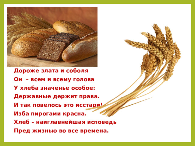  Дороже злата и соболя  Он – всем и всему голова  У хлеба значенье особое:  Державные держит права.  И так повелось это исстари!  Изба пирогами красна.  Хлеб – наиглавнейшая исповедь  Пред жизнью во все времена. 