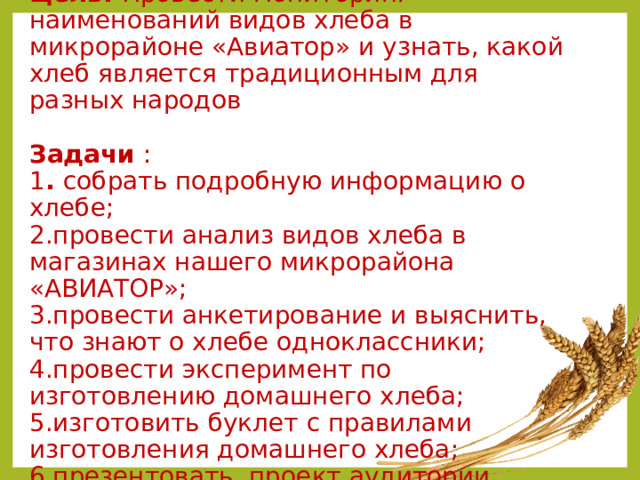 Цель: Провести  мониторинг  наименований видов хлеба в микрорайоне «Авиатор» и узнать, какой хлеб является традиционным для разных народов   Задачи :  1 . собрать подробную информацию о хлебе;  2.провести анализ видов хлеба в магазинах нашего микрорайона «АВИАТОР»;  3.провести анкетирование и выяснить, что знают о хлебе одноклассники;  4.провести эксперимент по изготовлению домашнего хлеба;  5.изготовить буклет с правилами изготовления домашнего хлеба;  6.презентовать проект аудитории. 