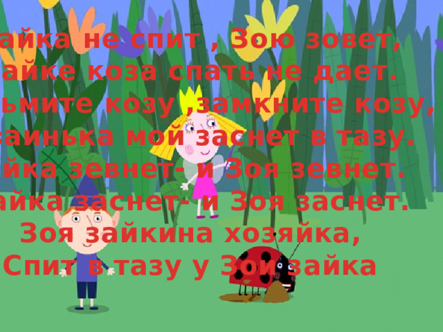 Зайка не спит , Зою зовет, Зайке коза спать не дает. Возьмите козу ,замкните козу, И заинька мой заснет в тазу. Зайка зевнет- и Зоя зевнет. Зайка заснет- и Зоя заснет. Зоя зайкина хозяйка, Спит в тазу у Зои зайка 