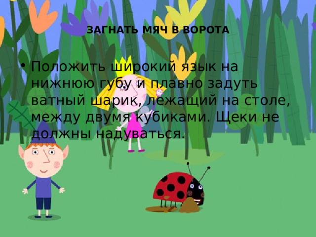  ЗАГНАТЬ МЯЧ В ВОРОТА   Положить широкий язык на нижнюю губу и плавно задуть ватный шарик, лежащий на столе, между двумя кубиками. Щеки не должны надуваться. 