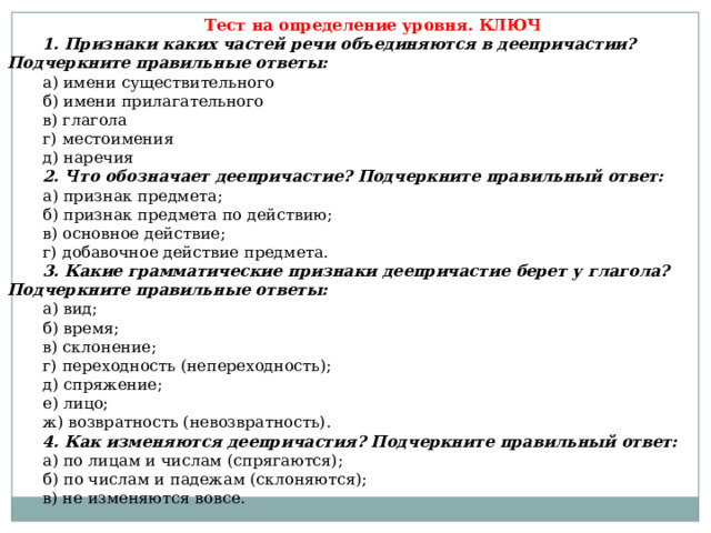 Тест на определение уровня. КЛЮЧ 1. Признаки каких частей речи объединяются в деепричастии? Подчеркните правильные ответы: а) имени существительного б) имени прилагательного в) глагола г) местоимения д) наречия 2. Что обозначает деепричастие? Подчеркните правильный ответ: а) признак предмета; б) признак предмета по действию; в) основное действие; г) добавочное действие предмета. 3. Какие грамматические признаки деепричастие берет у глагола? Подчеркните правильные ответы: а) вид; б) время; в) склонение; г) переходность (непереходность); д) спряжение; е) лицо; ж) возвратность (невозвратность). 4. Как изменяются деепричастия? Подчеркните правильный ответ: а) по лицам и числам (спрягаются); б) по числам и падежам (склоняются); в) не изменяются вовсе. 
