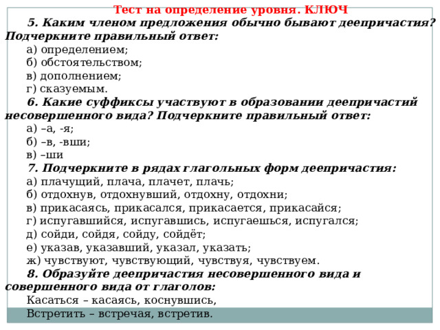 Тест на определение уровня. КЛЮЧ 5. Каким членом предложения обычно бывают деепричастия? Подчеркните правильный ответ: а) определением; б) обстоятельством; в) дополнением; г) сказуемым. 6. Какие суффиксы участвуют в образовании деепричастий несовершенного вида? Подчеркните правильный ответ: а) – а, -я; б) – в, -вши; в) – ши 7. Подчеркните в рядах глагольных форм деепричастия: а) плачущий, плача, плачет, плачь; б) отдохнув, отдохнувший, отдохну, отдохни; в) прикасаясь, прикасался, прикасается, прикасайся; г) испугавшийся, испугавшись, испугаешься, испугался; д) сойди, сойдя, сойду, сойдёт; е) указав, указавший, указал, указать; ж) чувствуют, чувствующий, чувствуя, чувствуем. 8. Образуйте деепричастия несовершенного вида и совершенного вида от глаголов:  Касаться – касаясь, коснувшись, Встретить – встречая, встретив. 