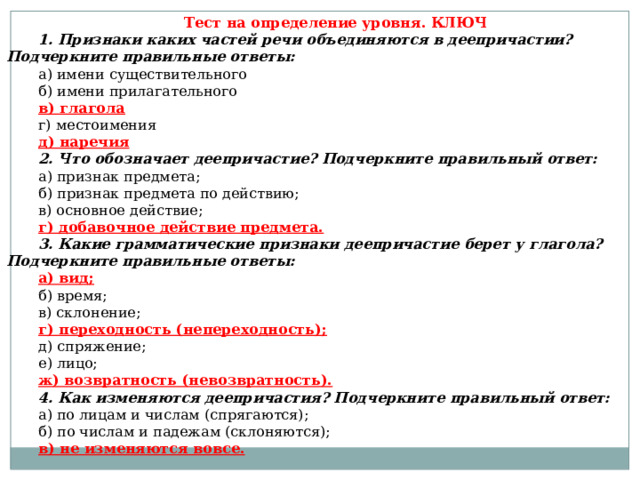Тест на определение уровня. КЛЮЧ 1. Признаки каких частей речи объединяются в деепричастии? Подчеркните правильные ответы: а) имени существительного б) имени прилагательного в) глагола г) местоимения д) наречия 2. Что обозначает деепричастие? Подчеркните правильный ответ: а) признак предмета; б) признак предмета по действию; в) основное действие; г) добавочное действие предмета. 3. Какие грамматические признаки деепричастие берет у глагола? Подчеркните правильные ответы: а) вид; б) время; в) склонение; г) переходность (непереходность); д) спряжение; е) лицо; ж) возвратность (невозвратность). 4. Как изменяются деепричастия? Подчеркните правильный ответ: а) по лицам и числам (спрягаются); б) по числам и падежам (склоняются); в) не изменяются вовсе. 