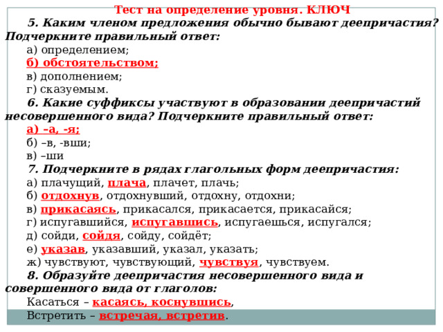 Тест на определение уровня. КЛЮЧ 5. Каким членом предложения обычно бывают деепричастия? Подчеркните правильный ответ: а) определением; б) обстоятельством; в) дополнением; г) сказуемым. 6. Какие суффиксы участвуют в образовании деепричастий несовершенного вида? Подчеркните правильный ответ: а) – а, -я; б) – в, -вши; в) – ши 7. Подчеркните в рядах глагольных форм деепричастия: а) плачущий, плача , плачет, плачь; б) отдохнув , отдохнувший, отдохну, отдохни; в) прикасаясь , прикасался, прикасается, прикасайся; г) испугавшийся, испугавшись , испугаешься, испугался; д) сойди, сойдя , сойду, сойдёт; е) указав , указавший, указал, указать; ж) чувствуют, чувствующий, чувствуя , чувствуем. 8. Образуйте деепричастия несовершенного вида и совершенного вида от глаголов:  Касаться –  касаясь, коснувшись , Встретить –  встречая, встретив . 