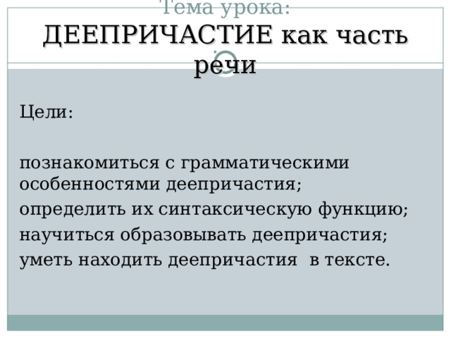 ДЕЕПРИЧАСТИЕ как часть речи Цели: познакомиться с грамматическими особенностями деепричастия; определить их синтаксическую функцию; научиться образовывать деепричастия; уметь находить деепричастия в тексте. 