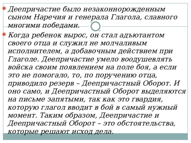 Деепричастие было незаконнорожденным сыном Наречия и генерала Глагола, славного многими победами. Когда ребенок вырос, он стал адъютантом своего отца и служил не молчаливым исполнителем, а добавочным действием при Глаголе. Деепричастие умело воодушевлять войска своим появлением на поле боя, а если это не помогало, то, по поручению отца, приводило резерв – Деепричастный Оборот. И оно само, и Деепричастный Оборот выделяются на письме запятыми, так как это гвардия, которую глагол вводит в бой в самый нужный момент. Таким образом, Деепричастие и Деепричастный Оборот – это обстоятельства, которые решают исход дела.  