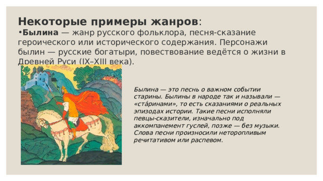 Некоторые примеры жанров : Былина  — жанр русского фольклора, песня-сказание героического или исторического содержания. Персонажи былин — русские богатыри, повествование ведётся о жизни в Древней Руси (IX–XIII века).  Былина — это песнь о важном событии старины. Былины в народе так и называли — «ста́ринами», то есть сказаниями о реальных эпизодах истории. Такие песни исполняли певцы-сказители, изначально под аккомпанемент гуслей, позже — без музыки. Слова песни произносили неторопливым речитативом или распевом. 