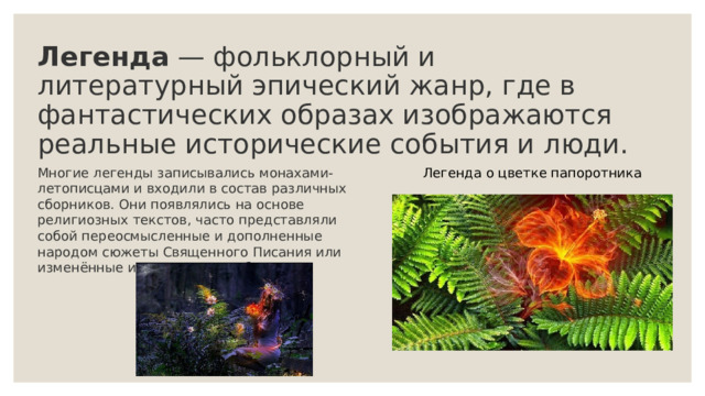 Легенда  — фольклорный и литературный эпический жанр, где в фантастических образах изображаются реальные исторические события и люди.    Многие легенды записывались монахами-летописцами и входили в состав различных сборников. Они появлялись на основе религиозных текстов, часто представляли собой переосмысленные и дополненные народом сюжеты Священного Писания или изменённые исторические события. Легенда о цветке папоротника 
